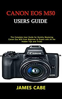 Canon EOS M50 Users Guide : The Complete User Guide for Quickly Mastering Canon Eos M50 from Beginner to Expert with All the Hidden Tips and Tricks