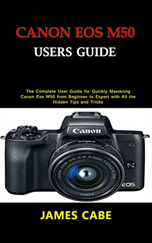 Canon EOS M50 Users Guide : The Complete User Guide for Quickly Mastering Canon Eos M50 from Beginner to Expert with All the Hidden Tips and Tricks