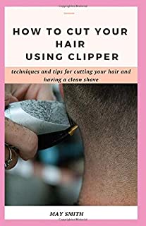 HOW TO CUT YOUR HAIR USING CLIPPER: Techniques And Tips For Cutting Your Hair And Having A Clean Shave