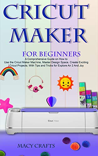 CRICUT MAKER FOR BEGINNERS: A Comprehensive Guide on How to Use the Cricut Maker Machine, Master Design Space, Create Exciting Cricut Projects; With Tips and Tricks for Explore Air 2 And Joy