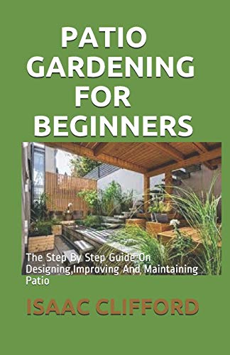 PATIO GARDENING FOR BEGINNERS: The Step By Step Guide On Designing,Improving And Maintaining Patio