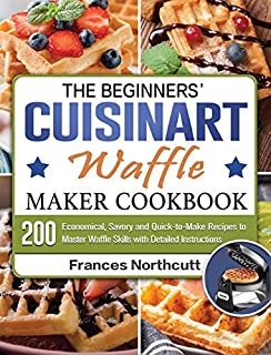 The Beginners' Cuisinart Waffle Maker Cookbook: 200 Economical, Savory and Quick-to-Make Recipes to Master Waffle Skills with Detailed Instructions