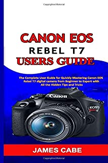 Canon EOS Rebel T7 Users Guide: The Complete User Guide for Quickly Mastering Canon EOS Rebel T7 digital camera from Beginner to Expert with All the Hidden Tips and Tricks