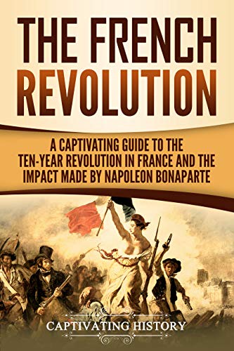 The French Revolution: A Captivating Guide to the Ten-Year Revolution in France and the Impact Made by Napoleon Bonaparte (Captivating History)