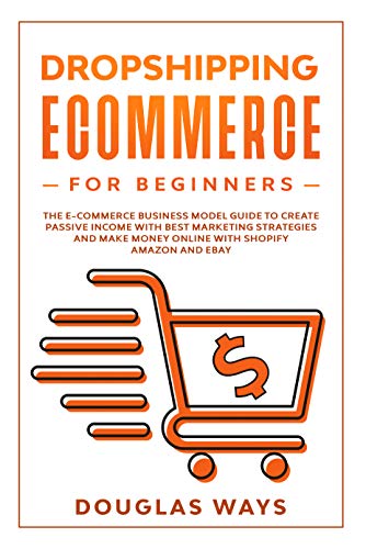 DROPSHIPPING ECOMMERCE FOR BEGINNERS: The E-Commerce Business Model Guide To Create Passive Income With Best Marketing Strategies And Make Money Online With Shopify Amazon And Ebay