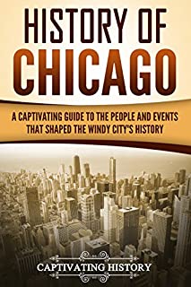 History of Chicago: A Captivating Guide to the People and Events that Shaped the Windy Citys History (Captivating History)