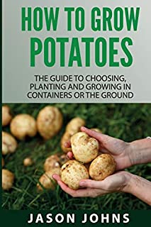 How To Grow Potatoes: The Guide To Choosing, Planting and Growing in Containers Or the Ground (Inspiring Gardening Ideas) (Volume 25)