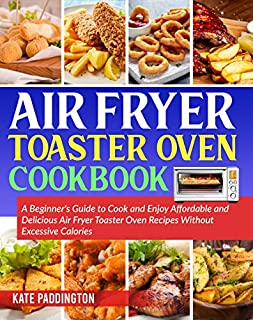 Air Fryer Toaster Oven Cookbook: A Beginner's Guide to Cook and Enjoy Affordable and Delicious Air Fryer Toaster Oven Recipes Without Excessive Calories