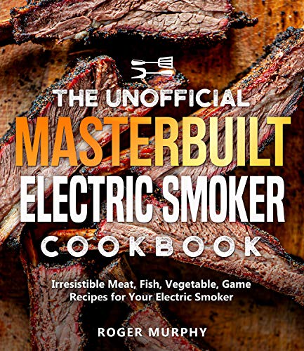 The Unofficial Masterbuilt Electric Smoker Cookbook: Irresistible Meat, Fish, Vegetable, Game Recipes for Your Electric Smoker