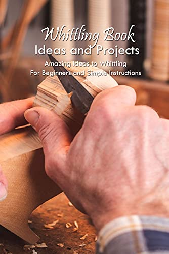 Whittling Book Ideas and Projects: Amazing Ideas to Whittling For Beginners and Simple Instructions: Whittling Tutorial For Beginners