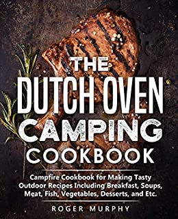 The Dutch Oven Camping Cookbook: Campfire Cookbook for Making Tasty Outdoor Recipes Including Breakfast, Soups, Meat, Fish, Vegetables, Desserts, and Etc.