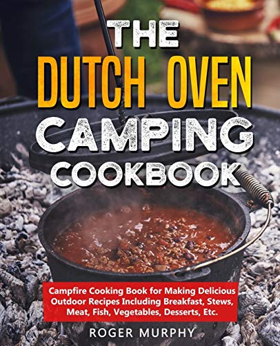 The Dutch Oven Camping Cookbook: Campfire Cooking Book for Making Delicious Outdoor Recipes Including Breakfast, Stews, Meat, Fish, Vegetables, Desserts, Etc.