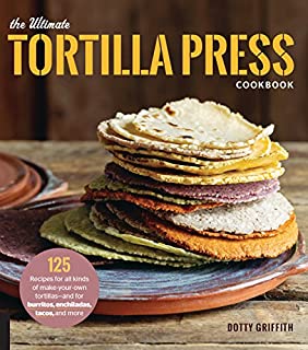 The Ultimate Tortilla Press Cookbook: 125 Recipes for All Kinds of Make-Your-Own Tortillas--and for Burritos, Enchiladas, Tacos, and More